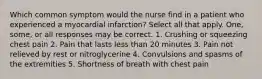 Which common symptom would the nurse find in a patient who experienced a myocardial infarction? Select all that apply. One, some, or all responses may be correct. 1. Crushing or squeezing chest pain 2. Pain that lasts less than 20 minutes 3. Pain not relieved by rest or nitroglycerine 4. Convulsions and spasms of the extremities 5. Shortness of breath with chest pain