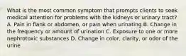 What is the most common symptom that prompts clients to seek medical attention for problems with the kidneys or urinary tract? A. Pain in flank or abdomen, or pain when urinating B. Change in the frequency or amount of urination C. Exposure to one or more nephrotoxic substances D. Change in color, clarity, or odor of the urine