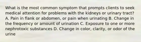 What is the most common symptom that prompts clients to seek medical attention for problems with the kidneys or urinary tract? A. Pain in flank or abdomen, or pain when urinating B. Change in the frequency or amount of urination C. Exposure to one or more nephrotoxic substances D. Change in color, clarity, or odor of the urine