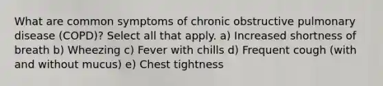 What are common symptoms of chronic obstructive pulmonary disease (COPD)? Select all that apply. a) Increased shortness of breath b) Wheezing c) Fever with chills d) Frequent cough (with and without mucus) e) Chest tightness