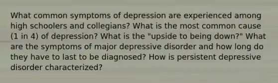 What common symptoms of depression are experienced among high schoolers and collegians? What is the most common cause (1 in 4) of depression? What is the "upside to being down?" What are the symptoms of major depressive disorder and how long do they have to last to be diagnosed? How is persistent depressive disorder characterized?