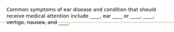 Common symptoms of ear disease and condition that should receive medical attention include ____, ear ____ or ____, ____, vertigo, nausea, and ____.