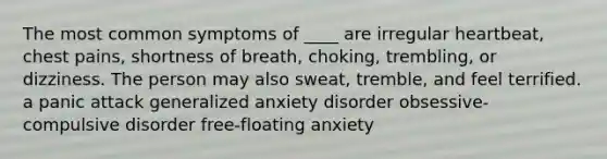 The most common symptoms of ____ are irregular heartbeat, chest pains, shortness of breath, choking, trembling, or dizziness. The person may also sweat, tremble, and feel terrified. a panic attack generalized anxiety disorder obsessive-compulsive disorder free-floating anxiety