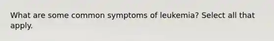 What are some common symptoms of leukemia? Select all that apply.