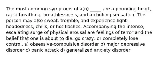 The most common symptoms of a(n) _____ are a pounding heart, rapid breathing, breathlessness, and a choking sensation. The person may also sweat, tremble, and experience light-headedness, chills, or hot flashes. Accompanying the intense, escalating surge of physical arousal are feelings of terror and the belief that one is about to die, go crazy, or completely lose control. a) obsessive-compulsive disorder b) major depressive disorder c) panic attack d) generalized anxiety disorder