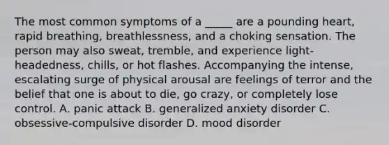 The most common symptoms of a _____ are a pounding heart, rapid breathing, breathlessness, and a choking sensation. The person may also sweat, tremble, and experience light-headedness, chills, or hot flashes. Accompanying the intense, escalating surge of physical arousal are feelings of terror and the belief that one is about to die, go crazy, or completely lose control. A. panic attack B. generalized anxiety disorder C. obsessive-compulsive disorder D. mood disorder