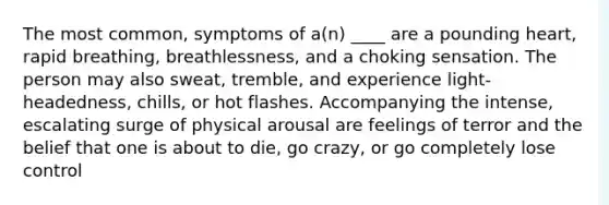 The most common, symptoms of a(n) ____ are a pounding heart, rapid breathing, breathlessness, and a choking sensation. The person may also sweat, tremble, and experience light-headedness, chills, or hot flashes. Accompanying the intense, escalating surge of physical arousal are feelings of terror and the belief that one is about to die, go crazy, or go completely lose control