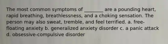 The most common symptoms of ________ are a pounding heart, rapid breathing, breathlessness, and a choking sensation. The person may also sweat, tremble, and feel terrified. a. free-floating anxiety b. generalized anxiety disorder c. a panic attack d. obsessive-compulsive disorder