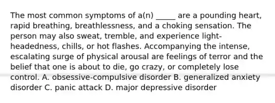 The most common symptoms of a(n) _____ are a pounding heart, rapid breathing, breathlessness, and a choking sensation. The person may also sweat, tremble, and experience light-headedness, chills, or hot flashes. Accompanying the intense, escalating surge of physical arousal are feelings of terror and the belief that one is about to die, go crazy, or completely lose control. A. obsessive-compulsive disorder B. generalized anxiety disorder C. panic attack D. major depressive disorder