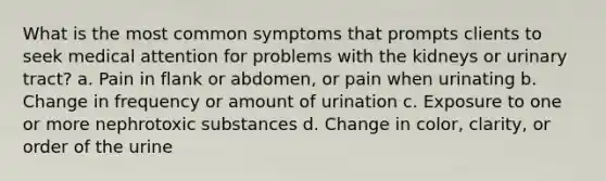 What is the most common symptoms that prompts clients to seek medical attention for problems with the kidneys or urinary tract? a. Pain in flank or abdomen, or pain when urinating b. Change in frequency or amount of urination c. Exposure to one or more nephrotoxic substances d. Change in color, clarity, or order of the urine