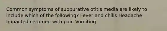 Common symptoms of suppurative otitis media are likely to include which of the following? Fever and chills Headache Impacted cerumen with pain Vomiting