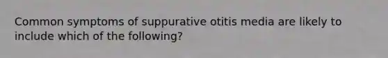 Common symptoms of suppurative otitis media are likely to include which of the following?