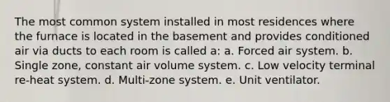 The most common system installed in most residences where the furnace is located in the basement and provides conditioned air via ducts to each room is called a: a. Forced air system. b. Single zone, constant air volume system. c. Low velocity terminal re-heat system. d. Multi-zone system. e. Unit ventilator.