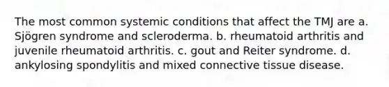 The most common systemic conditions that affect the TMJ are a. Sjögren syndrome and scleroderma. b. rheumatoid arthritis and juvenile rheumatoid arthritis. c. gout and Reiter syndrome. d. ankylosing spondylitis and mixed connective tissue disease.