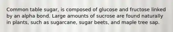 Common table sugar, is composed of glucose and fructose linked by an alpha bond. Large amounts of sucrose are found naturally in plants, such as sugarcane, sugar beets, and maple tree sap.