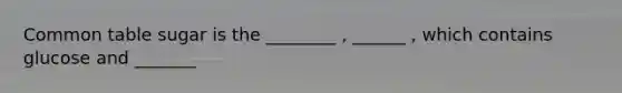 Common table sugar is the ________ , ______ , which contains glucose and _______
