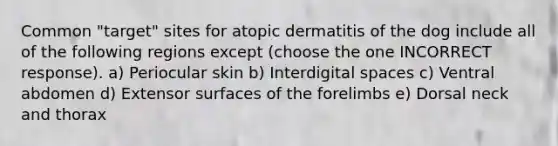 Common "target" sites for atopic dermatitis of the dog include all of the following regions except (choose the one INCORRECT response). a) Periocular skin b) Interdigital spaces c) Ventral abdomen d) Extensor surfaces of the forelimbs e) Dorsal neck and thorax