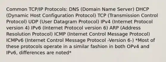 Common TCP/IP Protocols: DNS (Domain Name Server) DHCP (Dynamic Host Configuration Protocol) TCP (Transmission Control Protocol) UDP (User Datagram Protocol) IPv4 (Internet Protocol version 4) IPv6 (Internet Protocol version 6) ARP (Address Resolution Protocol) ICMP (Internet Control Message Protocol) ICMPv6 (Internet Control Message Protocol -Version 6-) *Most of these protocols operate in a similar fashion in both OPv4 and IPv6, differences are noted*