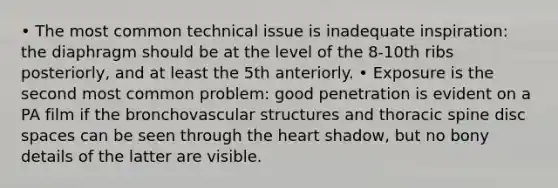 • The most common technical issue is inadequate inspiration: the diaphragm should be at the level of the 8-10th ribs posteriorly, and at least the 5th anteriorly. • Exposure is the second most common problem: good penetration is evident on a PA film if the bronchovascular structures and thoracic spine disc spaces can be seen through <a href='https://www.questionai.com/knowledge/kya8ocqc6o-the-heart' class='anchor-knowledge'>the heart</a> shadow, but no bony details of the latter are visible.