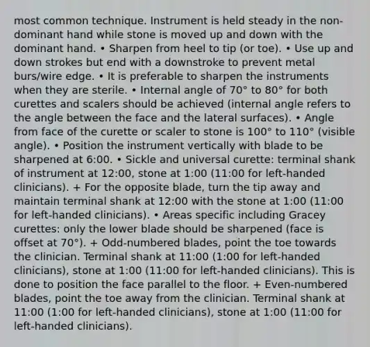 most common technique. Instrument is held steady in the non-dominant hand while stone is moved up and down with the dominant hand. • Sharpen from heel to tip (or toe). • Use up and down strokes but end with a downstroke to prevent metal burs/wire edge. • It is preferable to sharpen the instruments when they are sterile. • Internal angle of 70° to 80° for both curettes and scalers should be achieved (internal angle refers to the angle between the face and the lateral surfaces). • Angle from face of the curette or scaler to stone is 100° to 110° (visible angle). • Position the instrument vertically with blade to be sharpened at 6:00. • Sickle and universal curette: terminal shank of instrument at 12:00, stone at 1:00 (11:00 for left-handed clinicians). + For the opposite blade, turn the tip away and maintain terminal shank at 12:00 with the stone at 1:00 (11:00 for left-handed clinicians). • Areas specific including Gracey curettes: only the lower blade should be sharpened (face is offset at 70°). + Odd-numbered blades, point the toe towards the clinician. Terminal shank at 11:00 (1:00 for left-handed clinicians), stone at 1:00 (11:00 for left-handed clinicians). This is done to position the face parallel to the floor. + Even-numbered blades, point the toe away from the clinician. Terminal shank at 11:00 (1:00 for left-handed clinicians), stone at 1:00 (11:00 for left-handed clinicians).
