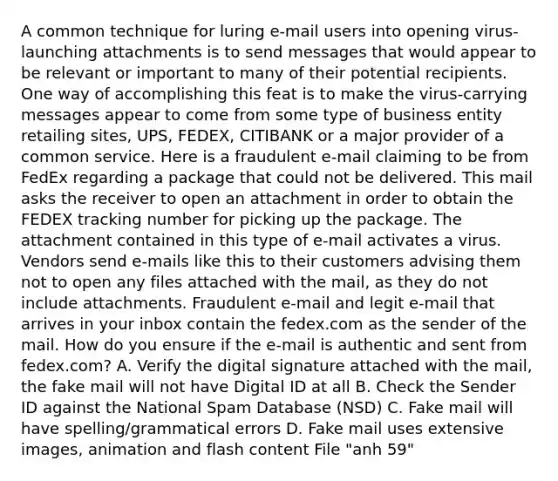 A common technique for luring e-mail users into opening virus-launching attachments is to send messages that would appear to be relevant or important to many of their potential recipients. One way of accomplishing this feat is to make the virus-carrying messages appear to come from some type of business entity retailing sites, UPS, FEDEX, CITIBANK or a major provider of a common service. Here is a fraudulent e-mail claiming to be from FedEx regarding a package that could not be delivered. This mail asks the receiver to open an attachment in order to obtain the FEDEX tracking number for picking up the package. The attachment contained in this type of e-mail activates a virus. Vendors send e-mails like this to their customers advising them not to open any files attached with the mail, as they do not include attachments. Fraudulent e-mail and legit e-mail that arrives in your inbox contain the fedex.com as the sender of the mail. How do you ensure if the e-mail is authentic and sent from fedex.com? A. Verify the digital signature attached with the mail, the fake mail will not have Digital ID at all B. Check the Sender ID against the National Spam Database (NSD) C. Fake mail will have spelling/grammatical errors D. Fake mail uses extensive images, animation and flash content File "anh 59"