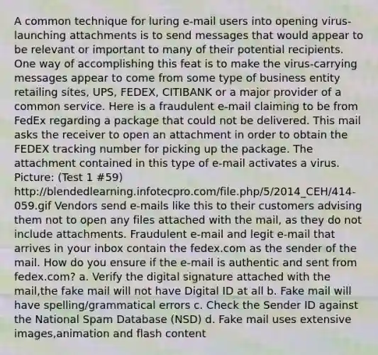 A common technique for luring e-mail users into opening virus-launching attachments is to send messages that would appear to be relevant or important to many of their potential recipients. One way of accomplishing this feat is to make the virus-carrying messages appear to come from some type of business entity retailing sites, UPS, FEDEX, CITIBANK or a major provider of a common service. Here is a fraudulent e-mail claiming to be from FedEx regarding a package that could not be delivered. This mail asks the receiver to open an attachment in order to obtain the FEDEX tracking number for picking up the package. The attachment contained in this type of e-mail activates a virus. Picture: (Test 1 #59) http://blendedlearning.infotecpro.com/file.php/5/2014_CEH/414-059.gif Vendors send e-mails like this to their customers advising them not to open any files attached with the mail, as they do not include attachments. Fraudulent e-mail and legit e-mail that arrives in your inbox contain the fedex.com as the sender of the mail. How do you ensure if the e-mail is authentic and sent from fedex.com? a. Verify the digital signature attached with the mail,the fake mail will not have Digital ID at all b. Fake mail will have spelling/grammatical errors c. Check the Sender ID against the National Spam Database (NSD) d. Fake mail uses extensive images,animation and flash content