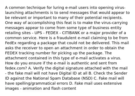 A common technique for luring e-mail users into opening virus-launching attachments is to send messages that would appear to be relevant or important to many of their potential recipients. One way of accomplishing this feat is to make the virus-carrying messages appear to come from some type of business entity retailing sites - UPS - FEDEX - CITIBANK or a major provider of a common service. Here is a fraudulent e-mail claiming to be from FedEx regarding a package that could not be delivered. This mail asks the receiver to open an attachment in order to obtain the FEDEX tracking number for picking up the package. The attachment contained in this type of e-mail activates a virus. How do you ensure if the e-mail is authentic and sent from fedex.com? A. Verify the digital signature attached with the mail - the fake mail will not have Digital ID at all B. Check the Sender ID against the National Spam Database (NSD) C. Fake mail will have spelling/grammatical errors D. Fake mail uses extensive images - animation and flash content