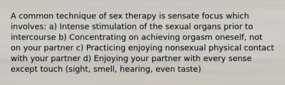 A common technique of sex therapy is sensate focus which involves: a) Intense stimulation of the sexual organs prior to intercourse b) Concentrating on achieving orgasm oneself, not on your partner c) Practicing enjoying nonsexual physical contact with your partner d) Enjoying your partner with every sense except touch (sight, smell, hearing, even taste)