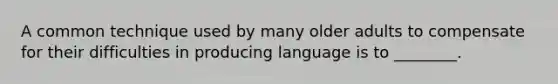 A common technique used by many older adults to compensate for their difficulties in producing language is to ________.