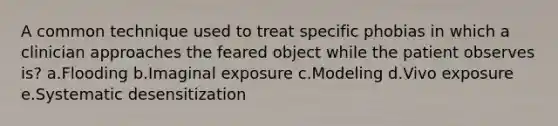 A common technique used to treat specific phobias in which a clinician approaches the feared object while the patient observes is? a.Flooding b.Imaginal exposure c.Modeling d.Vivo exposure e.Systematic desensitization