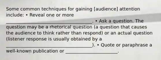 Some common techniques for gaining [audience] attention include: • Reveal one or more ______________________________________. • Ask a question. The question may be a rhetorical question (a question that causes the audience to think rather than respond) or an actual question (listener response is usually obtained by a ______________________________________). • Quote or paraphrase a well-known publication or _______________________.