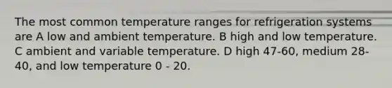 The most common temperature ranges for refrigeration systems are A low and ambient temperature. B high and low temperature. C ambient and variable temperature. D high 47-60, medium 28-40, and low temperature 0 - 20.