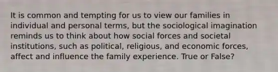 It is common and tempting for us to view our families in individual and personal terms, but the sociological imagination reminds us to think about how social forces and societal institutions, such as political, religious, and economic forces, affect and influence the family experience. True or False?