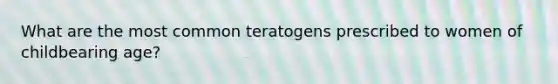 What are the most common teratogens prescribed to women of childbearing age?