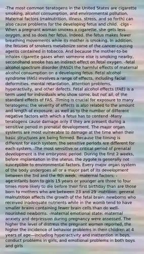 -The most common teratogens in the United States are cigarette smoking, alcohol consumption, and environmental pollution. Maternal factors (malnutrition, illness, stress, and so forth) can also cause problems for the developing fetus and child. -cigs - When a pregnant woman smokes a cigarette, she gets less oxygen, and so does her fetus. Indeed, the fetus makes fewer breathing movements while its mother is smoking. In addition, the fetuses of smokers metabolize some of the cancer-causing agents contained in tobacco. And because the mother-to-be inhales cigarette gases when someone else is smoking nearby, secondhand smoke has an indirect effect on fetal oxygen. -fetal alcohol spectrum disorder (FASD) the harmful effects of maternal alcohol consumption on a developing fetus. Fetal alcohol syndrome (FAS) involves a range of effects, including facial deformities, mental retardation, attention problems, hyperactivity, and other defects. Fetal alcohol effects (FAE) is a term used for individuals who show some, but not all, of the standard effects of FAS. -Timing is crucial for exposure to many teratogens; the severity of effects is also related to the amount and length of exposure, as well as to the number of different negative factors with which a fetus has to contend -Many teratogens cause damage only if they are present during a sensitive period in prenatal development. The major organ systems are most vulnerable to damage at the time when their basic structures are being formed. Because the timing is different for each system, the sensitive periods are different for each system. -The most sensitive or critical period of prenatal development is the embryonic period. During the first 2 weeks, before implantation in the uterus, the zygote is generally not susceptible to environmental factors. Every major organ system of the body undergoes all or a major part of its development between the 3rd and the 9th week. -maternal factors: -age:Infants born to girls 15 years or younger are three to four times more likely to die before their first birthday than are those born to mothers who are between 23 and 29 -nutrition: general malnutrition affects the growth of the fetal brain: newborns who received inadequate nutrients while in the womb tend to have smaller brains containing fewer brain cells than do well-nourished newborns. -maternal emotional state: maternal anxiety and depression during pregnancy were assessed. The higher the level of distress the pregnant women reported, the higher the incidence of behavior problems in their children at 4 years of age—including hyperactivity and inattention in boys, conduct problems in girls, and emotional problems in both boys and girls