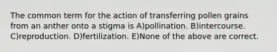 The common term for the action of transferring pollen grains from an anther onto a stigma is A)pollination. B)intercourse. C)reproduction. D)fertilization. E)None of the above are correct.