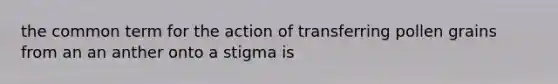 the common term for the action of transferring pollen grains from an an anther onto a stigma is