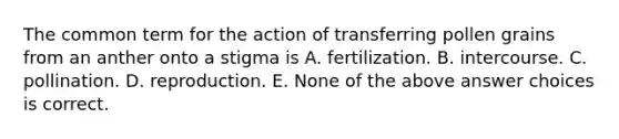 The common term for the action of transferring pollen grains from an anther onto a stigma is A. fertilization. B. intercourse. C. pollination. D. reproduction. E. None of the above answer choices is correct.