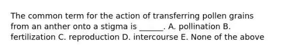 The common term for the action of transferring pollen grains from an anther onto a stigma is ______. A. pollination B. fertilization C. reproduction D. intercourse E. None of the above