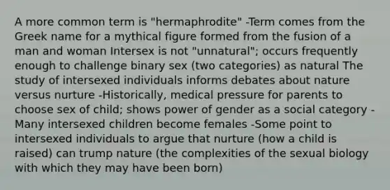 A more common term is "hermaphrodite" -Term comes from the Greek name for a mythical figure formed from the fusion of a man and woman Intersex is not "unnatural"; occurs frequently enough to challenge binary sex (two categories) as natural The study of intersexed individuals informs debates about nature versus nurture -Historically, medical pressure for parents to choose sex of child; shows power of gender as a social category - Many intersexed children become females -Some point to intersexed individuals to argue that nurture (how a child is raised) can trump nature (the complexities of the sexual biology with which they may have been born)