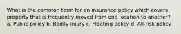 What is the common term for an insurance policy which covers property that is frequently moved from one location to another? a. Public policy b. Bodily injury c. Floating policy d. All-risk policy