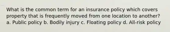 What is the common term for an insurance policy which covers property that is frequently moved from one location to another? a. Public policy b. Bodily injury c. Floating policy d. All-risk policy