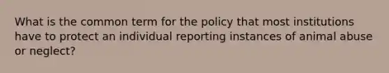 What is the common term for the policy that most institutions have to protect an individual reporting instances of animal abuse or neglect?