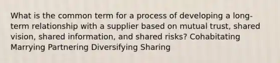 What is the common term for a process of developing a long-term relationship with a supplier based on mutual trust, shared vision, shared information, and shared risks? Cohabitating Marrying Partnering Diversifying Sharing