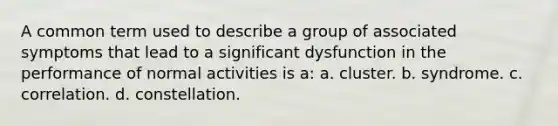 A common term used to describe a group of associated symptoms that lead to a significant dysfunction in the performance of normal activities is a: a. cluster. b. syndrome. c. correlation. d. constellation.