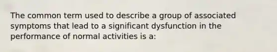 The common term used to describe a group of associated symptoms that lead to a significant dysfunction in the performance of normal activities is a: