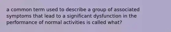 a common term used to describe a group of associated symptoms that lead to a significant dysfunction in the performance of normal activities is called what?