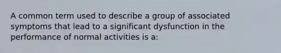 A common term used to describe a group of associated symptoms that lead to a significant dysfunction in the performance of normal activities is a: