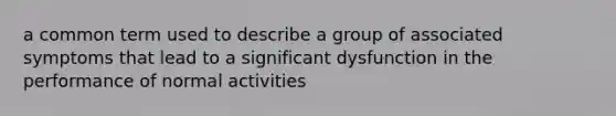 a common term used to describe a group of associated symptoms that lead to a significant dysfunction in the performance of normal activities