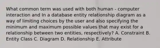 What common term was used with both human - computer interaction and In a database entity relationship diagram as a way of limiting choices by the user and also specifying the minimum and maximum possible values that may exist for a relationship between two entities, respectively? A. Constraint B. Entity Class C. Diagram D. Relationship E. Attribute